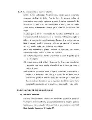 2.2.5. La conservación de recursos naturales
Existen diversas definiciones de conservación, mismas que en su mayoría
encuentran similitud de fondo. Para los fines del presente trabajo de
investigación, es necesario considerar un punto de partida para entender los
aspectos de la conservación que corresponden al tema y caso de estudio.
Varias fuentes de información refieren que la definición que se utiliza con
mayor
frecuencia para el término conservación, fue presentada en 1980 por la Unión
Internacional para la Conservación de la Naturaleza, UICN por sus siglas, y
define a la conservación como la utilización humana de la biosfera para que
rinda el máximo beneficio sostenible, a la vez que mantiene el potencial
necesario para las aspiraciones de futuras generaciones.
Desde una aproximación general, entender el significado del término
conservación implica asociar al menos tres elementos:
(a) el objeto que posee los atributos que motivan la acción de guardar que le
ha sido dirigida;
(b) el sujeto que posee la actitud y determinación de accionar los esfuerzos
necesarios para buscar guardar el estado de los atributos que posee el
objeto de interés
(c) la condición que impera sobre el espacio y momento en que ocurre el
objeto y la interacción entre éste y el sujeto. De tal forma que la
conservación puede ser entendida como una actividad que se realiza para
buscar mantener el estado en que se encuentran los atributos de un objeto
determinado, de acuerdo con las condiciones en que dicho objeto existe.
2.3. DEFINICION DE TERMINOS BASICOS
a) Conciencia ambiental
Es el nivel de conocimiento o de nociones elementales que tiene la población
con respecto al medio ambiente, y que puede manifestarse en cierto grado de
preocupación, interés, cuidado o temores frente a la problemática ambiental.
(Raul Quincho Apumayta, 2015, pág. 37)
 