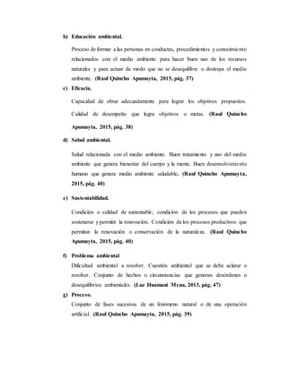 b) Educación ambiental.
Proceso de formar a las personas en conductas, procedimientos y conocimiento
relacionados con el medio ambiente para hacer buen uso de los recursos
naturales y para actuar de modo que no se desequilibre o destruya el medio
ambiente. (Raul Quincho Apumayta, 2015, pág. 37)
c) Eficacia.
Capacidad de obrar adecuadamente para lograr los objetivos propuestos.
Calidad de desempeño que logra objetivos o metas. (Raul Quincho
Apumayta, 2015, pág. 38)
d) Salud ambiental.
Salud relacionada con el medio ambiente. Buen tratamiento y uso del medio
ambiente que genera bienestar del cuerpo y la mente. Buen desenvolvimiento
humano que genera medio ambiente saludable. (Raul Quincho Apumayta,
2015, pág. 40)
e) Sustentabilidad.
Condición o calidad de sustentable; condición de los procesos que pueden
sostenerse y permitir la renovación. Condición de los procesos productivos que
permitan la renovación o conservación de la naturaleza. (Raul Quincho
Apumayta, 2015, pág. 40)
f) Problema ambiental
Dificultad ambiental a resolver. Cuestión ambiental que se debe aclarar o
resolver. Conjunto de hechos o circunstancias que generan desórdenes o
desequilibrios ambientales. (Luz Huamani Mena, 2013, pág. 47)
g) Proceso.
Conjunto de fases sucesivas de un fenómeno natural o de una operación
artificial. (Raul Quincho Apumayta, 2015, pág. 39)
 
