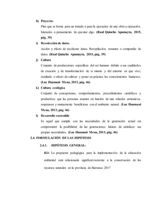 h) Proyecto.
Plan que se forma para un tratado o para la ejecución de una obra u operación.
Intención o pensamiento de ejecutar algo. (Raul Quincho Apumayta, 2015,
pág. 39)
i) Recolección de datos.
Acción y efecto de recolectar datos. Recopilación, resumen o compendio de
datos. (Raul Quincho Apumayta, 2015, pág. 39)
j) Cultura
Conjunto de producciones específicas del ser humano debido a sus cualidades
de creación y de transformación de sí mismo y del entorno en que vive;
resultado o efecto de cultivar y poner en práctica los conocimientos humanos.
(Luz Huamani Mena, 2013, pág. 46)
k) Cultura ecológica
Conjunto de concepciones, comportamientos, procedimientos científicos y
productivos que las personas asumen en función de una relación armoniosa,
respetuosa y mutuamente beneficiosa con el ambiente natural. (Luz Huamani
Mena, 2013, pág. 46)
l) Desarrollo sostenible
Es aquel que cumple con las necesidades de la generación actual sin
comprometer la posibilidad de las generaciones futuras de satisfacer sus
propias necesidades. (Luz Huamani Mena, 2013, pág. 46)
2.4. FORMULACIÓN DE LAS HIPÓTESIS
2.4.1. HIPÓTESIS GENERAL:
H.I: La propuesta pedagógica para la implementación de la educación
ambiental está relacionada significativamente a la conservación de los
recursos naturales en la provincia de Barranca 2017
 