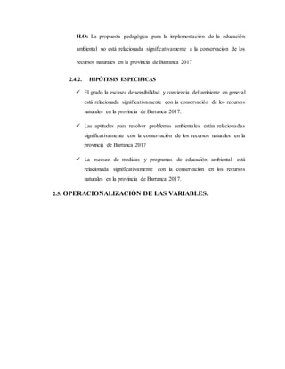 H.O: La propuesta pedagógica para la implementación de la educación
ambiental no está relacionada significativamente a la conservación de los
recursos naturales en la provincia de Barranca 2017
2.4.2. HIPÓTESIS ESPECIFICAS
 El grado la escasez de sensibilidad y conciencia del ambiente en general
está relacionada significativamente con la conservación de los recursos
naturales en la provincia de Barranca 2017.
 Las aptitudes para resolver problemas ambientales están relacionadas
significativamente con la conservación de los recursos naturales en la
provincia de Barranca 2017
 La escasez de medidas y programas de educación ambiental está
relacionada significativamente con la conservación en los recursos
naturales en la provincia de Barranca 2017.
2.5. OPERACIONALIZACIÓN DE LAS VARIABLES.
 