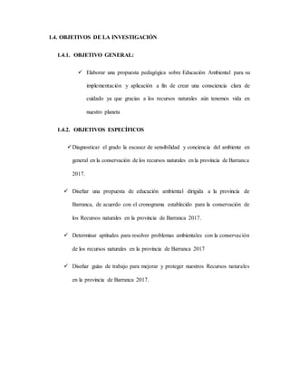 1.4. OBJETIVOS DE LA INVESTIGACIÓN
1.4.1. OBJETIVO GENERAL:
 Elaborar una propuesta pedagógica sobre Educación Ambiental para su
implementación y aplicación a fin de crear una consciencia clara de
cuidado ya que gracias a los recursos naturales aún tenemos vida en
nuestro planeta
1.4.2. OBJETIVOS ESPECÍFICOS
Diagnosticar el grado la escasez de sensibilidad y conciencia del ambiente en
general en la conservación de los recursos naturales en la provincia de Barranca
2017.
 Diseñar una propuesta de educación ambiental dirigida a la provincia de
Barranca, de acuerdo con el cronograma establecido para la conservación de
los Recursos naturales en la provincia de Barranca 2017.
 Determinar aptitudes para resolver problemas ambientales con la conservación
de los recursos naturales en la provincia de Barranca 2017
 Diseñar guías de trabajo para mejorar y proteger nuestros Recursos naturales
en la provincia de Barranca 2017.
 
