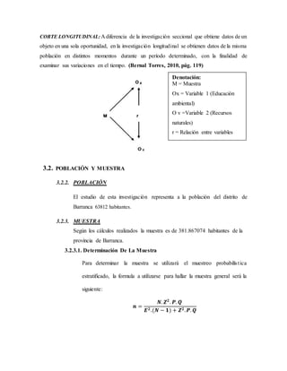 CORTE LONGITUDINAL: A diferencia de la investigación seccional que obtiene datos de un
objeto en una sola oportunidad, en la investigación longitudinal se obtienen datos de la misma
población en distintos momentos durante un período determinado, con la finalidad de
examinar sus variaciones en el tiempo. (Bernal Torres, 2010, pág. 119)
3.2. POBLACIÓN Y MUESTRA
3.2.2. POBLACIÓN
El estudio de esta investigación representa a la población del distrito de
Barranca 63812 habitantes.
3.2.3. MUESTRA
Según los cálculos realizados la muestra es de 381.867074 habitantes de la
provincia de Barranca.
3.2.3.1. Determinación De La Muestra
Para determinar la muestra se utilizará el muestreo probabilística
estratificado, la formula a utilizarse para hallar la muestra general será la
siguiente:
𝒏 =
𝑵. 𝒁 𝟐
. 𝑷. 𝑸
𝑬 𝟐.(𝑵 − 𝟏) + 𝒁 𝟐. 𝑷. 𝑸
Denotación:
M = Muestra
Ox = Variable 1 (Educación
ambiental)
O v =Variable 2 (Recursos
naturales)
r = Relación entre variables
 