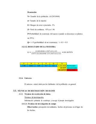 Denotación
N= Tamaño de la población. (61285.0448)
n= Tamaño de la muestra
E= Margen de error o precisión. 5%
Z= Nivel de confianza. 95% es 1.96
P=Probabilidad de ocurrencia del suceso (cuando se desconoce se plantea
un 50%)
Q= 1- P (probabilidad de no ocurrencia). 1- 0.5 = 0.5
3.2.3.2. RESULTADO DE LA MUESTRA
𝑛 =
61285.0448 𝑥 1.962 𝑥 0.5 𝑥 0.5
0.052 𝑥 (61285.0448−1)+1.962 𝑥 0.5 𝑥 0.5
=381.867074
Z N E P Q N
1.96 63812 0.05 0.5 0.5 61285.0448 Numerador
160.4879 Denominador
381.867074 RESULTADO
3.2.4. Universo
El universo estará dado por los habitantes de la población en general
3.3. TÉCNICAS DE RECOLECCIÓN DE DATOS
3.3.1. Técnicas de recolección de datos.
Técnicas de investigación.
Información primaria lo construye y recoge el propio investigador.
3.3.1.1. Técnicas de investigación de campo
Observación: percepción de realidades, hechos de personas en el lugar de
los hechos.
 