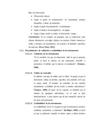 Tipos de observación.
 Observación directa.
 Según el grado de estructuración: no estructurada (cámara
fotográfica y diario de anotación).
 Según el grado de participación: el participante.
 Según el número de investigadores: en equipo.
 Según el lugar donde se realiza la observación: campo.
Cuestionario: Es un conjunto de preguntas que se confecciona para
obtener información con algún objetivo en concreto. Existen numerosos
estilos y formatos de cuestionarios, de acuerdo a la finalidad específica
de cada uno. (Perez Porto, 2012)
3.3.2. Procedimientos de validación y confiabilidad de los instrumentos
3.3.2.1.1. Validación de los instrumentos
“Es la exactitud con que un instrumento mide lo que se propone
medir, es decir la eficacia de una representar, describir o
pronosticar el atributo que le interesa al examinador” (Tamayo,
2000)
3.3.2.1.2. Valides de contenido:
Se utilizará este tipo de validez que se refiere “al grado en que el
instrumento refleja un dominio específico del contenido de lo que
se quiere medir. El dominio de contenido de una variable
normalmente es definido por las teorías y estudios antecedentes”
(Tamayo, 2000) .El juicio de los expertos se obtendrá por el
método de agregados individuales, en el cual se pide
individualmente a cada experto que dé una estimación directa de
los ítems del instrumento
3.3.2.1.3. Confiabilidad de los instrumentos.
La confiabilidad de un “es el grado en que un instrumento produce
resultados consistentes y coherentes” (Kerlinger, 2002), es decir
en que su aplicación repetida al mismo sujeto u objeto produce
 