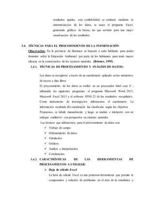 resultados iguales, esta confiabilidad se realizará mediante la
sistematización de los datos, se usara el programa Excel,
generando gráficos de barras, las que servirán para una mejor
visualización de los resultados.
3.4. TÉCNICAS PARA EL PROCEDIMIENTO DE LA INFORMACIÓN
Observación: En la provincia de Barranca se buscará a cada habitante para poder
fomentar sobre la Educación Ambiental por parte de los habitantes para tener mayor
eficacia en la conservación de los recursos naturales. (Briones, 1995)
3.4.1. TÉCNICAS DE PROCESAMIENTO Y ANÁLISIS DE DATOS:
Los datos se recogieron a través de un cuestionario aplicado en los momentos
de receso y días libres.
El procesamiento de los datos se realizó en un procesador Intel core i3 ;
utilizando los siguientes programas: el programa Microsoft Word 2013,
Microsoft Excel 2013 y el software SPSS 22 de los resultados recopilados.
Como instrumento de investigación utilizaremos el cuestionario. La
información recabada del cuestionario fue clasificada según los objetivos
Propuestos, se tabuló manualmente y luego se analizó e interpretó con un
enfoque cualitativo con perspectiva en ciencias naturales.
Las técnicas que utilizaremos para el procesamiento de datos son:
 Trabajo de campo.
 Ordenamiento de datos.
 Tabulación.
 Gráficos.
 Análisis e interpretación.
 Conclusiones.
3.4.2. CARACTRÍSTICAS DE LAS HERRAMIENTAS DE
PROCESAMIENTO A UTILIZAR:
 Hoja de cálculo Excel
La hora de cálculo Excel es una poderosa herramienta que permite la
comprensión y solución de problemas en el área de la estadística y
 