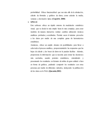 probabilidad. Ofrece funcionalidad que van más allá de la tabulación,
cálculo de fórmulas y gráficos de datos, como calcular la media,
varianza y desviación típica (Copyleft, 2008)
 SPSS 22
Este software ofrece un rápido entorno de modelación estadístico
visual, que va desde lo más simple hasta lo más complejo, para crear
modelos de manera interactiva realizar cambios utilizando técnicas
analíticas probadas y acreditadas. Permite sacar el máximo provecho
a los datos por medio de una completa gama de herramientas
estadísticas.
Asimismo, ofrece un amplio abanico de posibilidades para llevar a
cabo todo el proceso analítico, proporcionándole las respuestas que las
hojas de cálculo y las bases de datos no le pueden facilitar. Además,
proporciona la información que se necesita para tomar las decisiones
más acertadas, usando potentes estadísticos, entendiendo y
presentando los resultados en formato de tablas de gran calidad o bien
en forma de gráficos, pudiendo compartir los resultados con otras
personas por medio de diferentes métodos, incluyendo la publicación
de los datos en la Web. (Quezada,2002)
 