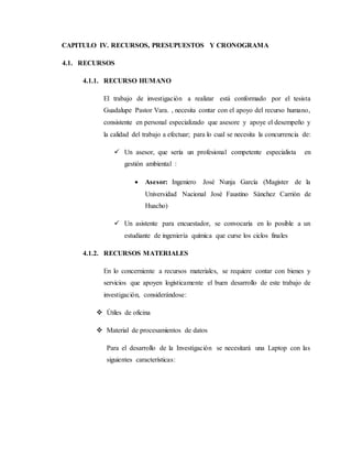 4. CAPITULO IV. RECURSOS, PRESUPUESTOS Y CRONOGRAMA
4.1. RECURSOS
4.1.1. RECURSO HUMANO
El trabajo de investigaciòn a realizar está conformado por el tesista
Guadalupe Pastor Vara. , necesita contar con el apoyo del recurso humano,
consistente en personal especializado que asesore y apoye el desempeño y
la calidad del trabajo a efectuar; para lo cual se necesita la concurrencia de:
 Un asesor, que sería un profesional competente especialista en
gestión ambiental :
 Asesor: Ingeniero José Nunja García (Magister de la
Universidad Nacional José Faustino Sánchez Carrión de
Huacho)
 Un asistente para encuestador, se convocaría en lo posible a un
estudiante de ingeniería química que curse los ciclos finales
4.1.2. RECURSOS MATERIALES
En lo concerniente a recursos materiales, se requiere contar con bienes y
servicios que apoyen logísticamente el buen desarrollo de este trabajo de
investigación, considerándose:
 Útiles de oficina
 Material de procesamientos de datos
Para el desarrollo de la Investigación se necesitará una Laptop con las
siguientes características:
 