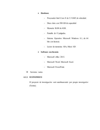  Hardware
- Procesador Intel Core i5 de 3.3 GHZ de velocidad.
- Disco duro con 500 GB de capacidad.
- Memoria RAM de 4GB.
- Pantalla de 15 pulgadas.
- Sistema Operativo Microsoft Windows 8.1, de 64
bits con licencia.
- Lector de memorias SD y Micro SD
 Software con licencia
- Microsoft office 2013.
- Microsoft Word. Microsoft Excel.
- Microsoft PowerPoint.
 Servicios varios
4.1.3. ECONOMICO
El proyecto de investigación será autofinanciado por propio investigador
(Tesista).
 