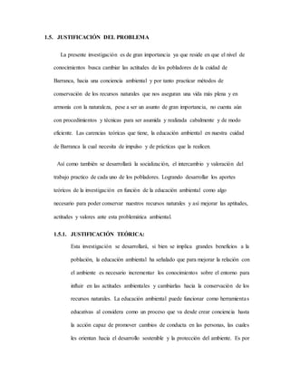 1.5. JUSTIFICACIÓN DEL PROBLEMA
La presente investigación es de gran importancia ya que reside en que el nivel de
conocimientos busca cambiar las actitudes de los pobladores de la cuidad de
Barranca, hacia una conciencia ambiental y por tanto practicar métodos de
conservación de los recursos naturales que nos aseguran una vida más plena y en
armonía con la naturaleza, pese a ser un asunto de gran importancia, no cuenta aún
con procedimientos y técnicas para ser asumida y realizada cabalmente y de modo
eficiente. Las carencias teóricas que tiene, la educación ambiental en nuestra cuidad
de Barranca la cual necesita de impulso y de prácticas que la realicen.
Así como también se desarrollará la socialización, el intercambio y valoración del
trabajo practico de cada uno de los pobladores. Logrando desarrollar los aportes
teóricos de la investigación en función de la educación ambiental como algo
necesario para poder conservar nuestros recursos naturales y así mejorar las aptitudes,
actitudes y valores ante esta problemática ambiental.
1.5.1. JUSTIFICACIÓN TEÓRICA:
Esta investigación se desarrollará, si bien se implica grandes beneficios a la
población, la educación ambiental ha señalado que para mejorar la relación con
el ambiente es necesario incrementar los conocimientos sobre el entorno para
influir en las actitudes ambientales y cambiarlas hacia la conservación de los
recursos naturales. La educación ambiental puede funcionar como herramientas
educativas al considera como un proceso que va desde crear conciencia hasta
la acción capaz de promover cambios de conducta en las personas, las cuales
les orientan hacia el desarrollo sostenible y la protección del ambiente. Es por
 