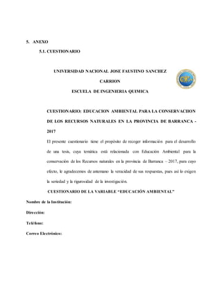 5. ANEXO
5.1. CUESTIONARIO
UNIVERSIDAD NACIONAL JOSE FAUSTINO SANCHEZ
CARRION
ESCUELA DE INGENIERIA QUIMICA
CUESTIONARIO: EDUCACION AMBIENTAL PARA LA CONSERVACIION
DE LOS RECURSOS NATURALES EN LA PROVINCIA DE BARRANCA -
2017
El presente cuestionario tiene el propósito de recoger información para el desarrollo
de una tesis, cuya temática está relacionada con Educación Ambiental para la
conservación de los Recursos naturales en la provincia de Barranca – 2017, para cuyo
efecto, le agradecemos de antemano la veracidad de sus respuestas, pues así lo exigen
la seriedad y la rigurosidad de la investigación.
CUESTIONARIO DE LA VARIABLE “EDUCACIÓN AMBIENTAL”
Nombre de la Institución:
Dirección:
Teléfono:
Correo Electrónico:
 