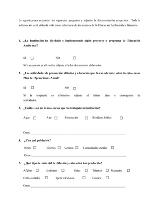 Le agradecemos responder las siguientes preguntas y adjuntar la documentación respectiva. Toda la
información será utilizada sólo como referencia de los avances de la Educación Ambiental en Barranca.
1. ¿La Institución ha diseñado e implementado algún proyecto o programa de Educación
Ambiental?
SI NO
Si la respuesta es afirmativa adjunte el o los documentos elaborados
2. ¿Las actividades de promoción, difusión y educación que llevan adelante están insertas en un
Plan de Operaciones Anual?
SI NO
Si la respuesta es afirmativa adjunte el último plan o cronograma de
actividades.
3. ¿Cuáles son los temas en los que ha trabajado la institución?
Agua Aire Forestación Residuos Sólidos
Otros _____________________________________________________________
4. ¿Con qué población?
Niños Jóvenes Vecinos Comunidades rurales
Otros _____________________________________________________________
5. ¿Qué tipo de material de difusión y educación han producido?
Afiches Boletines Guías Trípticos Manuales
Cuñas radiales Spots televisivos Comics
Otros _____________________________________________________________
 
