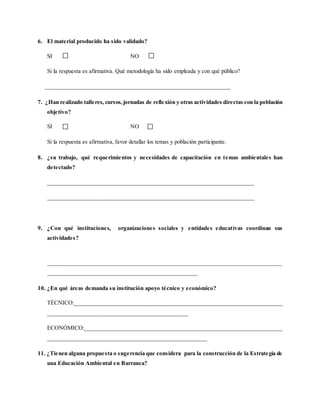 6. El material producido ha sido validado?
SI NO
Si la respuesta es afirmativa. Qué metodología ha sido empleada y con qué público?
________________________________________________________________
7. ¿Han realizado talleres, cursos,jornadas de reflexión y otras actividades directas con la población
objetivo?
SI NO
Si la respuesta es afirmativa, favor detallar los temas y población participante.
8. ¿su trabajo, qué requerimientos y necesidades de capacitación en temas ambientales han
detectado?
__________________________________________________________________
__________________________________________________________________
9. ¿Con qué instituciones, organizaciones sociales y entidades educativas coordinan sus
actividades?
_________________________________________________________________________________
________________________________________________
10. ¿En qué áreas demanda su institución apoyo técnico y económico?
TÉCNICO:________________________________________________________________________
_____________________________________________
ECONÓMICO:_____________________________________________________________________
___________________________________________________
11. ¿Tienen alguna propuesta o sugerencia que considera para la construcción de la Estrategia de
una Educación Ambiental en Barranca?
 