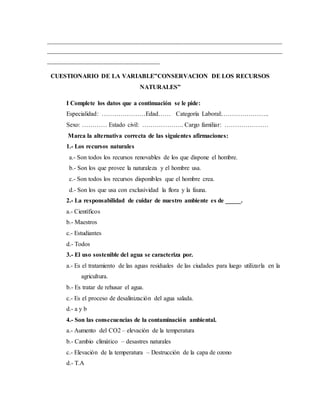 _________________________________________________________________________________
_________________________________________________________________________________
____________________________________
CUESTIONARIO DE LA VARIABLE”CONSERVACION DE LOS RECURSOS
NATURALES”
I Complete los datos que a continuación se le pide:
Especialidad: …………………Edad…… Categoría Laboral:…………………..
Sexo: ………… Estado civil: ……………….. Cargo familiar: …………………
Marca la alternativa correcta de las siguientes afirmaciones:
1.- Los recursos naturales
a.- Son todos los recursos renovables de los que dispone el hombre.
b.- Son los que provee la naturaleza y el hombre usa.
c.- Son todos los recursos disponibles que el hombre crea.
d.- Son los que usa con exclusividad la flora y la fauna.
2.- La responsabilidad de cuidar de nuestro ambiente es de _____.
a.- Científicos
b.- Maestros
c.- Estudiantes
d.- Todos
3.- El uso sostenible del agua se caracteriza por.
a.- Es el tratamiento de las aguas residuales de las ciudades para luego utilizarla en la
agricultura.
b.- Es tratar de rehusar el agua.
c.- Es el proceso de desalinización del agua salada.
d.- a y b
4.- Son las consecuencias de la contaminación ambiental.
a.- Aumento del CO2 – elevación de la temperatura
b.- Cambio climático – desastres naturales
c.- Elevación de la temperatura – Destrucción de la capa de ozono
d.- T.A
 