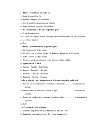 5.- El uso sostenible de los suelos es:
a.- Evitar la desertificación
b.- Realizar campañas de forestación
c.- Uso de bioabonos para conservar el suelo
d.- Evitar el uso de los productos químicos.
6.- La contaminación del agua se produce por:
a.-El uso de detergentes
b.-El exceso de residuos sólidos en el agua mata la biodiversidad de este ecosistema
c.-Los relaves mineros
d.-T.A.
7.- El uso sostenible del aire se produce por:
a.- La Conservación de las plantas
b.- La práctica de la tala de árboles y la inmediata plantación de 10 árboles.
d.- Evitar destruir las algas marinas.
c.- Promover en las personas que eviten quemar residuos sólidos.
8- Significado de la RRR
a.- Rehusar –Reciclar – Repotenciar
b.- Reducir – Reutilizar – Reciclar.
c.- Reutilizar – Reciclar – Rechazar
d.- Rechazar – Reducir – Respetar.
9.- Es la relación causa y consecuencia de la contaminación ambiental.
a.- Proviene de las combustiones domesticas e industriales…………Contaminación
del aire.
b.- Incorporación de partículas extrañas al agua……………………. Contaminación
del agua
c.- Resulta de los elementos residuales de distinto origen……………. Contaminación
del suelo
d.- T.A.
10.- No es un desastre ecológico.
a.- Derrames de petróleo en el rio Marañón en julio del 1010
b.- Inundación por relaves mineros los ríos de Huancavelica
 