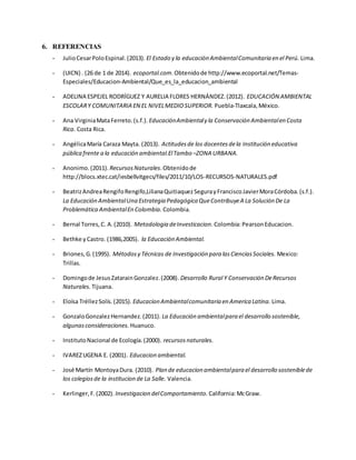 6. REFERENCIAS
- JulioCesarPoloEspinal.(2013). El Estado y la educación AmbientalComunitaria en el Perú. Lima.
- (UICN) . (26 de 1 de 2014). ecoportal.com.Obtenidode http://www.ecoportal.net/Temas-
Especiales/Educacion-Ambiental/Que_es_la_educacion_ambiental
- ADELINA ESPEJEL RODRÍGUEZ Y AURELIA FLORES HERNÁNDEZ.(2012). EDUCACIÓN AMBIENTAL
ESCOLARY COMUNITARIA EN EL NIVELMEDIOSUPERIOR. Puebla-Tlaxcala,México.
- Ana VirginiaMataFerreto.(s.f.). EducaciónAmbientaly la Conservación Ambientalen Costa
Rica. Costa Rica.
- AngélicaMaría Caraza Mayta. (2013). Actitudesde los docentesdela Institución educativa
pública frente a la educación ambiental.ElTambo –ZONA URBANA.
- Anonimo.(2011). RecursosNaturales.Obtenidode
http://blocs.xtec.cat/iesbellvitgecs/files/2011/10/LOS-RECURSOS-NATURALES.pdf
- BeatrizAndreaRengifoRengifo,LilianaQuitiaquezSegurayFranciscoJavierMoraCórdoba.(s.f.).
La Educación AmbientalUna Estrategia Pedagógica QueContribuyeA La Solución De La
Problemática AmbientalEn Colombia. Colombia.
- Bernal Torres,C. A.(2010). Metodologia deInvesticacion. Colombia:PearsonEducacion.
- Bethke yCastro. (1986,2005). la Educación Ambiental.
- Briones,G.(1995). Métodosy Técnicas de Investigación para lasCienciasSociales. Mexico:
Trillas.
- Domingode JesusZatarainGonzalez.(2008). Desarrollo Rural Y Conservación DeRecursos
Naturales. Tijuana.
- Eloísa TréllezSolís.(2015). Educacion Ambientalcomunitaria en America Latina. Lima.
- GonzaloGonzalezHernandez.(2011). La Educación ambientalpara el desarrollo sostenible,
algunasconsideraciones. Huanuco.
- InstitutoNacional de Ecología.(2000). recursosnaturales.
- IVAREZUGENA E. (2001). Educacion ambiental.
- José Martín MontoyaDura. (2010). Plan de educacion ambientalpara el desarrollo sosteniblede
los colegiosde la institucion de La Salle. Valencia.
- Kerlinger,F.(2002). Investigacion delComportamiento. California:McGraw.
 