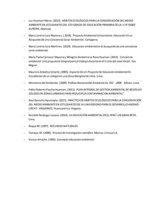 - Luz Huamani Mena. (2013). HÁBITOSECOLÓGICOSPARA LA CONSERVACIÓN DELMEDIO
AMBIENTEEN ESTUDIANTESDEL 5TO GRADO DE EDUCACIÓN PRIMARIA DELA I.E N°55002
AURORA. Abancay.
- Maria Lorena Lora Martinez.( 2014). Proyecto AmbientalUniversitario:Educación En La
Búsqueda DeUna Conciencia Socio-Ambiental. Cartagena.
- Maria Lorena Lora Martinez.(2014). Educacion ambientalen la busqueda deuna conciencia
socio ambiental.
- Maria PaolaCarrasco Mayoriay MilagrosDeidamiaLa Rosa Huaman.(2013). Conciencia
ambiental:Una propuestaintegralpara el trabajo docenteen el II ciclo del nivel inicial. San
Miguel.
- MauricioZeballosVelarte.(2005). Impacto DeUn Proyecto De Educación AmbientalEn
Estudiantesdeun colegio en una Zona Marginalde Lima. Lima.
- Ministeriodel Ambiente.(2009). Política NacionalDel AmbienteDs. 012 - 2009 - Minan. Lima.
- PabloRobertoPaccha Huamani.(2011). PLAN INTEGRAL DE GESTION AMBIENTALDE RESIDUOS
SÓLIDOSEN ZONASURBANASPARA REDUCIRLA CONTAMINACION AMBIENTAL”.
- Raul QuinchoApumayta.(2015). PRÁCTICA DEHÁBITOS ECOLÓGICOSPARA LA CONSERVACIÓN
DEL MEDIOAMBIENTEEN ESTUDIANTESDE LA UNIVERSIDADPARA ELDESARROLLOANDINO-
LIRCAY- ANGARAES. Huancavelica- Angares.
- RonaldoReátegui Lozano.(2010). LA EDUCACIÓN AMBIENTALEN EL PERÚ:UN GRAN RETO.
Lima.
- Roque M. (1997). RECURSOSNATURALES.
- Tamayo,M. (2000). Proceso deInvestigacion cientifica. Mexico:LimusaS.A.
- Viesca-Arrache.(1995). Concepto educacion ambiental.
 