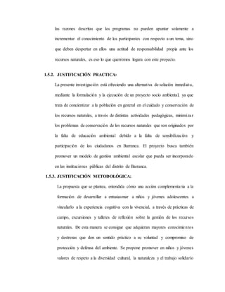 las razones descritas que los programas no pueden apuntar solamente a
incrementar el conocimiento de los participantes con respecto a un tema, sino
que deben despertar en ellos una actitud de responsabilidad propia ante los
recursos naturales, es eso lo que querremos logara con este proyecto.
1.5.2. JUSTIFICACIÓN PRACTICA:
La presente investigación está ofreciendo una alternativa de solución inmediata,
mediante la formulación y la ejecución de un proyecto socio ambiental, ya que
trata de concientizar a la población en general en el cuidado y conservación de
los recursos naturales, a través de distintas actividades pedagógicas, minimizar
los problemas de conservación de los recursos naturales que son originados por
la falta de educación ambiental debido a la falta de sensibilización y
participación de los ciudadanos en Barranca. El proyecto busca también
promover un modelo de gestión ambiental escolar que pueda ser incorporado
en las instituciones públicas del distrito de Barranca.
1.5.3. JUSTIFICACIÓN METODOLÓGICA:
La propuesta que se plantea, entendida cómo una acción complementaria a la
formación de desarrollar a entusiasmar a niños y jóvenes adolescentes a
vincularlo a la experiencia cognitiva con la vivencial, a través de prácticas de
campo, excursiones y talleres de reflexión sobre la gestión de los recursos
naturales. De esta manera se consigue que adquieran mayores conocimientos
y destrezas que den un sentido práctico a su voluntad y compromiso de
protección y defensa del ambiente. Se propone promover en niños y jóvenes
valores de respeto a la diversidad cultural, la naturaleza y el trabajo solidario
 