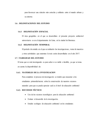 para favorecer una relación más estrecha y solidaria entre el mundo urbano y
su entorno.
1.6 . DELIMITACIONES DEL ESTUDIO
1.6.1 DELIMITACIÓN ESPACIAL
El área geográfica en el que se desarrollara el presente proyecto ambiental
universitario es en el departamento de Lima, en la ciudad de Barranca.
1.6.2 DELIMITACIÓN TEMPORAL
El periodo de estudio en el que se realizarán las investigaciones, toma de muestras
y otras actividades que sustentan la tesis serán desarrolladas en el año 2017.
1.7 . VIABILIDAD DEL ESTUDIO
El tema que se está investigando es para saber si es viable o factible, ya que se toma
en cuenta la disponibilidad de:
1.6.1. MATERILES DE LA INVESTIGACION
Para completar el proceso de investigación se tendrá que encuestar a los
estudiantes primordialmente sobre la conservación de nuestros recursos
naturales para que se pueda apreciar cual es el nivel de educación ambiental
1.6.2. RECURSOS TÉCNICO
 Uso de los recursos tecnológicos para la educación ambiental
 Evaluar el desarrollo de la investigación.
 Estudio ecológico de educación ambiental en los estudiantes
 