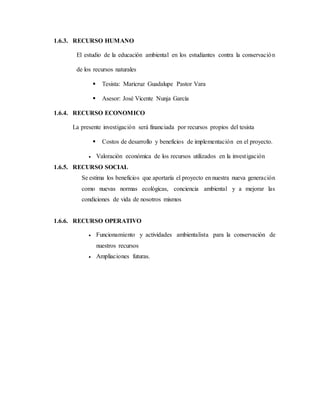 1.6.3. RECURSO HUMANO
El estudio de la educación ambiental en los estudiantes contra la conservación
de los recursos naturales
 Tesista: Maricruz Guadalupe Pastor Vara
 Asesor: José Vicente Nunja García
1.6.4. RECURSO ECONOMICO
La presente investigación será financiada por recursos propios del tesista
 Costos de desarrollo y beneficios de implementación en el proyecto.
 Valoración económica de los recursos utilizados en la investigación
1.6.5. RECURSO SOCIAL
Se estima los beneficios que aportaría el proyecto en nuestra nueva generación
como nuevas normas ecológicas, conciencia ambiental y a mejorar las
condiciones de vida de nosotros mismos
1.6.6. RECURSO OPERATIVO
 Funcionamiento y actividades ambientalista para la conservación de
nuestros recursos
 Ampliaciones futuras.
 