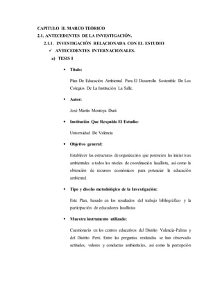 2. CAPITULO II. MARCO TEÓRICO
2.1. ANTECEDENTES DE LA INVESTIGACIÓN.
2.1.1. INVESTIGACIÓN RELACIONADA CON EL ESTUDIO
 ANTECEDENTES INTERNACIONALES.
a) TESIS I
 Título:
Plan De Educación Ambiental Para El Desarrollo Sostenible De Los
Colegios De La Institución La Salle.
 Autor:
José Martín Montoya Durà
 Institución Que Respaldo El Estudio:
Universidad De València
 Objetivo general:
Establecer las estructuras de organización que potencien las iniciativas
ambientales a todos los niveles de coordinación lasallista, así como la
obtención de recursos económicos para potenciar la educación
ambiental.
 Tipo y diseño metodológico de la Investigación:
Este Plan, basado en los resultados del trabajo bibliográfico y la
participación de educadores lasallistas
 Muestra instrumento utilizado:
Cuestionario en los centros educativos del Distrito Valencia-Palma y
del Distrito Perú. Entre las preguntas realizadas se han observado
actitudes, valores y conductas ambientales, así como la percepción
 