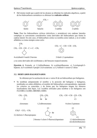Química 1º bachillerato Química orgánica
pág. 11
• Del mismo modo que a partir de los alcanos se obtenían los radicales alquílicos, a partir
de los hidrocarburos aromáticos se obtienen los radicales arílicos:
CH2
fenilo bencilo 1-naftilo 2 naftilo
Nota: Para los hidrocarburos cíclicos (alicíclicos y aromáticos) con cadenas laterales
complejas es conveniente considerarlos como derivados del hidrocarburo que forma la
cadena lateral. En este caso, el hidrocarburo cíclico se nombra como radical, y en el orden
alfabético se toma siempre como ciclo:
CH3
CH2 = C – CH = CH – CH3
CH3 – CH – CH – C ≡ C – CH3
4-ciclobutil-5-metil-2-hexino 2-fenil-1,3-pentadieno
y no como derivados del ciclobutano y del benceno respectivamente.
Ejercicio 4. Formula: a) 1,3-difenilbutano. b) o-etilmetilbenceno. c) 2-ciclopropil-3-
hepteno. d) 5-ciclobutil-3-propil-1,4,6-octatrieno. e) 3,3-difenil-1-octen-4,7-diino
3.2. DERIVADOS HALOGENADOS
Se obtienen por la sustitución de uno o varios H de un hidrocarburo por halógenos.
• Se nombran anteponiendo el nombre y la posición del halógeno o halógenos,
nombrados en orden alfabético, al nombre del hidrocarburo correspondiente, siguiendo
los criterios ya conocidos, y de forma que los halógenos tengan los números
localizadores más bajos. Los vocablos utilizados para nombrar a los halógenos son
FLUORO, CLORO, BROMO, IODO.
CH3 – CH2 CH2 - CH2 CH3 – CH = CH – CH - CH3
Cl Br Br Cl
cloroetano 1,2-dibromoetano 4-cloro-2-penteno
Cl Cl
CH2F – CCl2 – CH3
Br
2,2-dicloro-1-fluoropropano
F Cl
2-bromo-1-cloro-3-fluorociclopentano 1,3-diclorobenceno
(m-diclorobenceno)
 