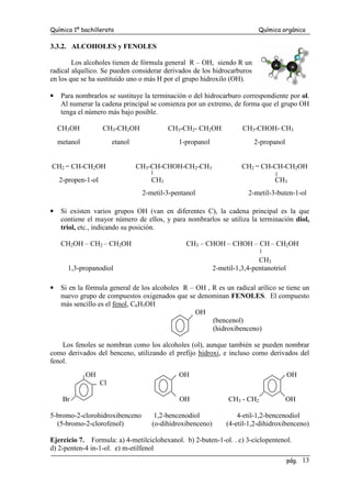 Química 1º bachillerato Química orgánica
pág. 13
3.3.2. ALCOHOLES y FENOLES
Los alcoholes tienen de fórmula general R – OH, siendo R un
radical alquílico. Se pueden considerar derivados de los hidrocarburos
en los que se ha sustituido uno o más H por el grupo hidroxilo (OH).
• Para nombrarlos se sustituye la terminación o del hidrocarburo correspondiente por ol.
Al numerar la cadena principal se comienza por un extremo, de forma que el grupo OH
tenga el número más bajo posible.
CH3OH CH3-CH2OH CH3-CH2- CH2OH CH3-CHOH- CH3
metanol etanol 1-propanol 2-propanol
CH2 = CH-CH2OH CH3-CH-CHOH-CH2-CH3 CH2 = CH-CH-CH2OH
2-propen-1-ol CH3 CH3
2-metil-3-pentanol 2-metil-3-buten-1-ol
• Si existen varios grupos OH (van en diferentes C), la cadena principal es la que
contiene el mayor número de ellos, y para nombrarlos se utiliza la terminación diol,
triol, etc., indicando su posición.
CH2OH – CH2 – CH2OH CH3 – CHOH – CHOH – CH – CH2OH
CH3
1,3-propanodiol 2-metil-1,3,4-pentanotriol
• Si en la fórmula general de los alcoholes R – OH , R es un radical arílico se tiene un
nuevo grupo de compuestos oxigenados que se denominan FENOLES. El compuesto
más sencillo es el fenol, C6H5OH
OH
(bencenol)
(hidroxibenceno)
Los fenoles se nombran como los alcoholes (ol), aunque también se pueden nombrar
como derivados del benceno, utilizando el prefijo hidroxi, e incluso como derivados del
fenol.
OH OH OH
Cl
Br OH CH3 - CH2 OH
5-bromo-2-clorohidroxibenceno 1,2-bencenodiol 4-etil-1,2-bencenodiol
(5-bromo-2-clorofenol) (o-dihidroxibenceno) (4-etil-1,2-dihidroxibenceno)
Ejercicio 7. Formula: a) 4-metilciclohexanol. b) 2-buten-1-ol. . c) 3-ciclopentenol.
d) 2-penten-4 in-1-ol. e) m-etilfenol
 