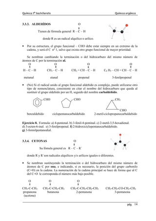 Química 1º bachillerato Química orgánica
pág. 14
3.3.3. ALDEHÍDOS O
Tienen de fórmula general R – C – H
donde R es un radical alquílico o arílico.
• Por su estructura, el grupo funcional – CHO debe estar siempre en un extremo de la
cadena, y será el C nº 1, salvo que exista otro grupo funcional de mayor prioridad.
Se nombran cambiando la terminación o del hidrocarburo del mismo número de
átomos de C por la terminación al.
O O O O
H – C – H CH3 – C – H CH2 = CH – C – H C6 H5 – CH = CH – C – H
metanal etanal propenal 3-fenilpropenal
• (No) Si el radical unido al grupo funcional aldehído es complejo, puede utilizarse otro
tipo de nomenclatura, consistente en citar el nombre del hidrocarburo que queda al
sustituir el grupo aldehido por un H, seguido del nombre carbaldehido.
CHO CHO CH3
CHO
benzaldehído ciclopentanocarbaldehido 2-metil-ciclopropanocarbaldehido
Ejercicio 8. Formula: a) 4-pentenal. b) 3-fenil-4-pentinal. c) 2-metil-3,5-hexadienal.
d) 3-octen-6-inal. e) 3-fenilpropenal. f) 2-hidroxiciclopentanocarbaldehido.
g) 3-formilpentanodial.
3.3.4. CETONAS O
Su fómula general es R – C – R´
donde R y R´son radicales alquílicos y/o arílicos iguales o diferentes.
• Se nombran sustituyendo la terminación o del hidrocarburo del mismo número de
átomos de C por ona, e indicando, si es necesario, la posición del grupo carbonilo
(C=O) en la cadena. La numeración de la cadena principal se hace de forma que al C
del C=O le corresponda el número más bajo posible.
O O O
CH3-C-CH3 CH3-C-CH2-CH3 CH3-C-CH2-CH2-CH3 CH3-CH2-CO-CH2-CH3
propanona butanona 2-pentanona 3-pentanona
(acetona)
 