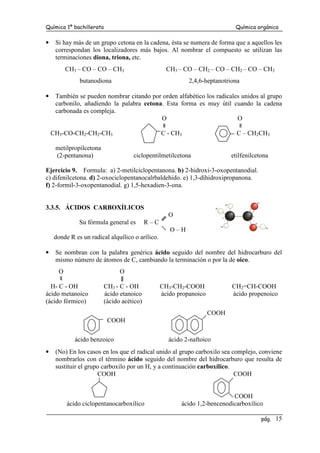 Química 1º bachillerato Química orgánica
pág. 15
• Si hay más de un grupo cetona en la cadena, ésta se numera de forma que a aquellos les
correspondan los localizadores más bajos. Al nombrar el compuesto se utilizan las
terminaciones diona, triona, etc.
CH3 – CO – CO – CH3 CH3 – CO – CH2 – CO – CH2 – CO – CH3
butanodiona 2,4,6-heptanotriona
• También se pueden nombrar citando por orden alfabético los radicales unidos al grupo
carbonilo, añadiendo la palabra cetona. Esta forma es muy útil cuando la cadena
carbonada es compleja.
O O
CH3-CO-CH2-CH2-CH3 C - CH3 C – CH2CH3
metilpropilcetona
(2-pentanona) ciclopentilmetilcetona etilfenilcetona
Ejercicio 9. Formula: a) 2-metilciclopentanona. b) 2-hidroxi-3-oxopentanodial.
c) difenilcetona. d) 2-oxociclopentanocalrbaldehido. e) 1,3-dihidroxipropanona.
f) 2-formil-3-oxopentanodial. g) 1,5-hexadien-3-ona.
3.3.5. ÁCIDOS CARBOXÍLICOS
O
Su fórmula general es R – C
O – H
donde R es un radical alquílico o arílico.
• Se nombran con la palabra genérica ácido seguido del nombre del hidrocarburo del
mismo número de átomos de C, cambiando la terminación o por la de oico.
O O
H- C - OH CH3 - C - OH CH3-CH2-COOH CH2=CH-COOH
ácido metanoico ácido etanoico ácido propanoico ácido propenoico
(ácido fórmico) (ácido acético)
COOH
COOH
ácido benzoico ácido 2-naftoico
• (No) En los casos en los que el radical unido al grupo carboxilo sea complejo, conviene
nombrarlos con el término ácido seguido del nombre del hidrocarburo que resulta de
sustituir el grupo carboxilo por un H, y a continuación carboxílico.
COOH COOH
COOH
ácido ciclopentanocarboxílico ácido 1,2-bencenodicarboxílico
 