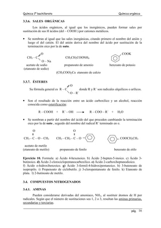 Química 1º bachillerato Química orgánica
pág. 16
3.3.6. SALES ORGÁNICAS
Los ácidos orgánicos, al igual que los inorgánicos, pueden formar sales por
sustitución de sus H ácidos (del – COOH ) por cationes metálicos.
• Se nombran al igual que las sales inorgánicas, citando primero el nombre del anión y
luego el del catión. El del anión deriva del nombre del ácido por sustitución de la
terminación oico por la de oato.
O COOK
CH3 – C CH3CH2COONH4
O – Na
acetato de sodio propanoato de amonio benzoato de potasio
(etanoato de sodio)
(CH3COO)2Ca etanoato de calcio
3.3.7. ÉSTERES
O
Su fórmula general es R – C donde R y R´ son radicales alquílicos o arílicos.
O – R´
• Son el resultado de la reacción entre un ácido carboxílico y un alcohol, reacción
conocida como esterificación:
R – COOH + R´ – OH R – COO – R´ + H2O
• Se nombran a partir del nombre del ácido del que proceden cambiando la terminación
oico por la de oato , seguido del nombre del radical R´ terminado en o.
O O
CH3 – C – O – CH3 CH3 – CH2 – C – O COOCH2CH3
acetato de metilo
(etanoato de metilo) propanoato de fenilo benzoato de etilo
Ejercicio 10. Formula: a) Ácido 4-hexenoico. b) Ácido 2-hepten-5-inoico. c) Ácido 3-
butinoico. d) Ácido 2-clorociclopentanocarboxílico. e) Ácido 2-carboxiheptanodioico.
f) Ácido o-hidroxibenzoico. g) Ácido 3-formil-4-hidroxipentanoico. h) 3-butenoato de
isopropilo. i) Propenoato de ciclobutilo. j) 3-cloropentanoato de fenilo. k) Etanoato de
plata. l) 2-butinoato de metilo.
3.4. COMPUESTOS NITROGENADOS
3.4.1. AMINAS
Pueden considerarse derivadas del amoniaco, NH3, al sustituir átomos de H por
radicales. Según que el número de sustituciones sea 1, 2 o 3, resultan las aminas primarias,
secundarias y terciarias.
 