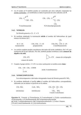 Química 1º bachillerato Química orgánica
pág. 18
• Los H unidos al N también pueden ser sustituidos por otros radicales originando las
amidas sustituidas, y al nombrarlas se indica la posición de estos radicales con N.
O O
CH3 – C CH3 – CH2 – C
NH – CH3 N – CH3
CH3
N-metiletanamida N,N-dimetilpropanamida
3.4.3. NITRILOS
Su fórmula general es R – C ≡ N
• Se nombran añadiendo la terminación nitrilo al nombre del hidrocarburo de igual
número de átomos de C.
CH3
H- C ≡N CH3- CH2 – C ≡N CH3-CH2 – CH - C ≡N
metanonitrilo propanonitrilo 2-metilbutanonitrilo
• Los nitrilos también pueden considerarse derivados del ácido cianhídrico, H-C ≡N, por
sustitución del H por radicales. Por ello, también pueden nombrarse como cianuros de
alquilo o de arilo.
CH3 -CN CN cianuro de ciclopropilo
cianuro de metilo
• Cuando el grupo nitrilo (– C ≡N ) va como sustituyente se nombra como ciano.
CH3 – CH – CH2 – COOH
ácido 3-cianobutanoico
C ≡N
3.4.4. NITROCOMPUESTOS
Los nitrocompuestos o derivados nitrogenados tienen de fórmula general R- NO2.
• Se nombran añadiendo el prefijo nitro al nombre del hidrocarburo correspondiente,
indicando con un número su posición en la cadena.
CH3–NO2 C6H5 - NO2 CH3- CH – CH – CH3
nitrometano nitrobenceno CH3 NO2
3-metil-2-nitrobutano
Ejercicio 11. Formula: a) Trimetilamina. b) 2-aminobutanal. c) Ácido o-aminobenzoico.
d) Hexanamida. e) N-fenilbutanamida. f) Ciclopentanocarboxamida.
g) Ácido 2 carbamoilpentanoico. h) Ciclopentanocarbonitrilo. i) 3-nitro-1-buteno.
j) N-etil-2-metil-butanamida. k) 2,4,6-trinitrotolueno
 