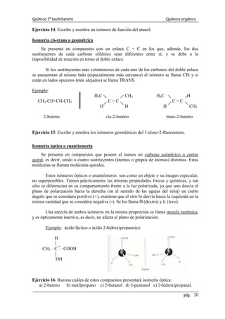 Química 1º bachillerato Química orgánica
pág. 20
Ejercicio 14. Escribe y nombra un isómero de función del etanol.
Isomería cis-trans o geométrica
Se presenta en compuestos con un enlace C = C en los que, además, los dos
sustituyentes de cada carbono etilénico sean diferentes entre sí, y se debe a la
imposibilidad de rotación en torno al doble enlace.
Si los sustituyentes más voluminosos de cada uno de los carbonos del doble enlace
se encuentran al mismo lado (espacialmente más cercanos) el isómero se llama CIS y si
están en lados opuestos (más alejados) se llama TRANS.
Ejemplo:
H3C CH3 H3C H
CH3-CH=CH-CH3 C = C C = C
H H H CH3
2-buteno cis-2-buteno trans-2-buteno
Ejercicio 15. Escribe y nombra los isómeros geométricos del 1-cloro-2-fluoroeteno.
Isomería óptica o enantiomería
Se presenta en compuestos que poseen al menos un carbono asimétrico o centro
quiral, es decir, unido a cuatro sustituyentes (átomos o grupos de átomos) distintos. Estas
moléculas se llaman moléculas quirales.
Estos isómeros ópticos o enantiómeros son como un objeto y su imagen especular,
no superponibles. Tienen prácticamente las mismas propiedades físicas y químicas, y tan
sólo se diferencian en su comportamiento frente a la luz polarizada, ya que uno desvía el
plano de polarización hacia la derecha (en el sentido de las agujas del reloj) un cierto
ángulo que se considera positivo (+), mientras que el otro lo desvía hacia la izquierda en la
misma cantidad que se considera negativa (-). Se les llama D (dextro) y L (levo).
Una mezcla de ambos isómeros en la misma proporción se llama mezcla racémica,
y es ópticamente inactiva, es decir, no afecta al plano de polarización.
Ejemplo: ácido láctico o ácido 2-hidroxipropanoico
H
CH3 – C *
– COOH
OH
Ejercicio 16. Razona cuáles de estos compuestos presentará isomería óptica:
a) 2-buteno b) metilpropano c) 2-butanol d) 3-pentanol e) 2-hidroxipropanal.
 