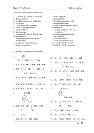 Química 1º bachillerato Química orgánica
pág 22
3.- Formula los siguientes compuestos:
1. 3-hidroxi-3,4-dimetil-2-hexanona
2. butanodinitrilo
3. 2-metilpentanoato de ciclobutilo
4. p-etilfenol
5. 2-etil-3-metilciclohexanona
6. ácido 2-aminopentanoico
7. cis-2-penteno
8. propanamida
9. 4-hidroxi-3,3-dimetil-2-hexanona
10. butanonitrilo
11. metilpropanoato de ciclopentilo
12. m-clorofenol
13. 2-amino-3-etilciclohexanona
14. ácido cloroacético
15. trans-2-penteno
16. propenamida
17. metilpropanoato de vinilo
18. m-etilmetilbenceno
19. ácido 2-amino-3-etilhexanoico
20. butanamida
21. 6-etinil-2-metil-6-vinil-1,3,7-
nonatrieno
22. metilpropanoato de butilo
23. o-clorofenol
24. acetato de butilo
25. ácido 2-aminobutanoico
26. 2-etil-3-metil-5-hexenal
27. ácido 3-metil-2-pentenoico
4.- Nombra los siguientes compuestos:
1. CH3
CH3 – C = CH – CH2 – COOH
2. CH3 – CH2 – OOC – CH2 – CH2 – CH3
3. CH2 = C = C – CH = CH – CH = CH2
CH = CH – CH3
4. CH3 –CH = CH–NH –CH2 –CH2 –CH3
5. CH3 – CH2 – CHOH – CH = CH – CH3
6. CH3 – CO – CO – CO – CH2 – CH3
7. COOH
CH3
8. CH3 – CH – CH2 – C = CH – CHO
Cl CH3
9. CH3
CH3 – C = CH – CH2 – CHO
10. CH3 – CH2 – OOC – CH = CH – CH3
11. CH2 = C =C –CH2 –CH=CH –CH=CH2
CH = CH –CH3
12. CH3 – CH = CH – N – CH2 – CH2 – CH3
CH3
13. CH3 – CHOH – CHOH – C ≡C – CH3
14. CH3 – CO – CH2 – CO – CH2 – CH3
15. CH = CH2
CH2 – CH3
16. CH3 – CH – CH2 – C = CH – COOH
Cl CH3
17. CH3 – CHOH – CH = CH – CH3
18. CH3 – CH = CH – NH – CH3
19. CH3 – CHOH – CHOH –CH = CH –CH3
 