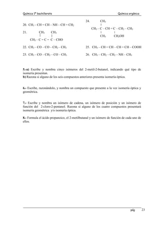 Química 1º bachillerato Química orgánica
pág 23
20. CH3 – CH = CH – NH – CH = CH2
21. CH3 CH3
CH3 – C = C = C – CHO
22. CH3 – CO – CO – CH2 – CH3
23. CH3 – CO – CH2 – CO – CH3
24. CH3
CH3 – C – CH = C – CH2 – CH3
CH3 CH2OH
25. CH3 – CH = CH – CH = CH – COOH
26. CH3 – CH2 – CH2 – NH – CH3
5.-a) Escribe y nombra cinco isómeros del 2-metil-2-butanol, indicando qué tipo de
isomería presentan.
b) Razona si alguno de los seis compuestos anteriores presenta isomería óptica.
6.- Escribe, razonándolo, y nombra un compuesto que presente a la vez isomería óptica y
geométrica.
7.- Escribe y nombra un isómero de cadena, un isómero de posición y un isómero de
función del 2-cloro-2-pentanol. Razona si alguno de los cuatro compuestos presentará
isomería geométrica y/o isomería óptica.
8.- Formula el ácido propanoico, el 2-metilbutanal y un isómero de función de cada uno de
ellos.
 