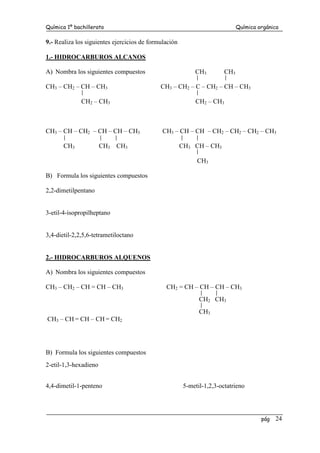 Química 1º bachillerato Química orgánica
pág 24
9.- Realiza los siguientes ejercicios de formulación
1.- HIDROCARBUROS ALCANOS
A) Nombra los siguientes compuestos CH3 CH3
CH3 – CH2 – CH – CH3 CH3 – CH2 – C – CH2 – CH – CH3
CH2 – CH3 CH2 – CH3
CH3 – CH – CH2 – CH – CH – CH3 CH3 – CH – CH – CH2 – CH2 – CH2 – CH3
CH3 CH3 CH3 CH3 CH – CH3
CH3
B) Formula los siguientes compuestos
2,2-dimetilpentano
3-etil-4-isopropilheptano
3,4-dietil-2,2,5,6-tetrametiloctano
2.- HIDROCARBUROS ALQUENOS
A) Nombra los siguientes compuestos
CH3 – CH2 – CH = CH – CH3 CH2 = CH – CH – CH – CH3
CH2 CH3
CH3
CH3 – CH = CH – CH = CH2
B) Formula los siguientes compuestos
2-etil-1,3-hexadieno
4,4-dimetil-1-penteno 5-metil-1,2,3-octatrieno
 