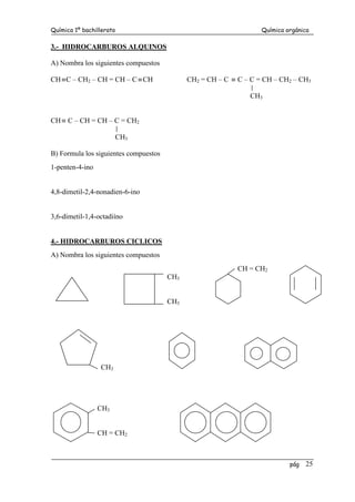 Química 1º bachillerato Química orgánica
pág 25
3.- HIDROCARBUROS ALQUINOS
A) Nombra los siguientes compuestos
CH≡C – CH2 – CH = CH – C ≡CH CH2 = CH – C ≡ C – C = CH – CH2 – CH3
CH3
CH≡ C – CH = CH – C = CH2
CH3
B) Formula los siguientes compuestos
1-penten-4-ino
4,8-dimetil-2,4-nonadien-6-ino
3,6-dimetil-1,4-octadiíno
4.- HIDROCARBUROS CICLICOS
A) Nombra los siguientes compuestos
CH = CH2
CH3
CH3
CH3
CH3
CH = CH2
 