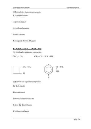 Química 1º bachillerato Química orgánica
pág 26
B) Formula los siguientes compuestos
1,3-ciclopentadieno
isopropilbenceno
orto-etilmetilbenceno
3-fenil-1-buteno
5-ciclopentil-3-metil-2-hexeno
5.- DERIVADOS HALOGENADOS
A) Nombra los siguientes compuestos
CHCl2 – CH3 CH2 = CH – CHBr – CH3
CH2 – CH3 CH – CH3
CH3
Cl
I
B) Formula los siguientes compuestos
1,2-dicloroeteno
4-bromotolueno
3-bromo-2-clorociclohexeno
1-cloro-2,2-dimetilbutano
1,2-dibromonaftaleno
 