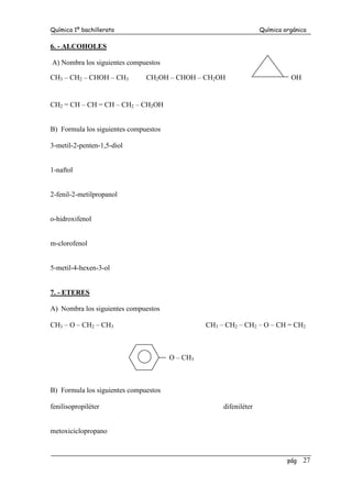 Química 1º bachillerato Química orgánica
pág 27
6. - ALCOHOLES
A) Nombra los siguientes compuestos
CH3 – CH2 – CHOH – CH3 CH2OH – CHOH – CH2OH OH
CH2 = CH – CH = CH – CH2 – CH2OH
B) Formula los siguientes compuestos
3-metil-2-penten-1,5-diol
1-naftol
2-fenil-2-metilpropanol
o-hidroxifenol
m-clorofenol
5-metil-4-hexen-3-ol
7. - ETERES
A) Nombra los siguientes compuestos
CH3 – O – CH2 – CH3 CH3 – CH2 – CH2 – O – CH = CH2
O – CH3
B) Formula los siguientes compuestos
fenilisopropiléter difeniléter
metoxiciclopropano
 