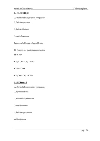 Química 1º bachillerato Química orgánica
pág 28
8.- ALDEHIDOS
A) Formula los siguientes compuestos
2,2-dicloropropanal
2,3-dimetilbutanal
3-metil-2-pentenal
becenocarbaldehido o benzaldehido
B) Nombra los siguientes compuestos
H– CHO
CH2 = CH – CH2 – CHO
CHO – CHO
CH2OH – CH2 – CHO
9.- CETONAS
A) Formula los siguientes compuestos
2,3-pentanodiona
3,4-dimetil-2-pentanona
3-metilbutanona
1,3-dicloropropanona
etilfenilcetona
 