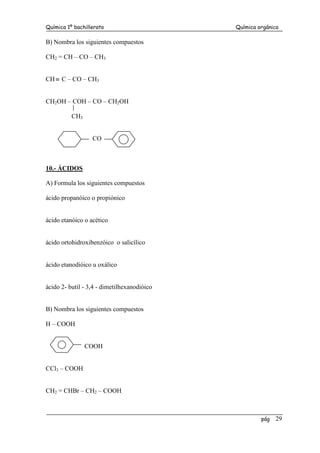 Química 1º bachillerato Química orgánica
pág 29
B) Nombra los siguientes compuestos
CH2 = CH – CO – CH3
CH≡ C – CO – CH3
CH2OH – COH – CO – CH2OH
CH3
CO
10.- ÁCIDOS
A) Formula los siguientes compuestos
ácido propanóico o propiónico
ácido etanóico o acético
ácido ortohidroxibenzóico o salicílico
ácido etanodióico u oxálico
ácido 2- butil - 3,4 - dimetilhexanodióico
B) Nombra los siguientes compuestos
H – COOH
COOH
CCl3 – COOH
CH2 = CHBr – CH2 – COOH
 