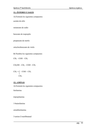 Química 1º bachillerato Química orgánica
pág 30
11.- ÉSTERES Y SALES
A) Formula los siguientes compuestos
acetato de etilo
metanoato de sodio
benzoato de isopropilo
propanoato de metilo
ortoclorobenzoato de vinilo
B) Nombra los siguientes compuestos
CH3 – COO – CH3
CH2OH – CH2 – COO – CH3
CH2 = C – COO – CH3
CH3
12.- AMINAS
A) Formula los siguientes compuestos
fenilamina
tripropilamina
1-butenilamina
ortodifenilamina
3-amino-2-metilbutanal
 