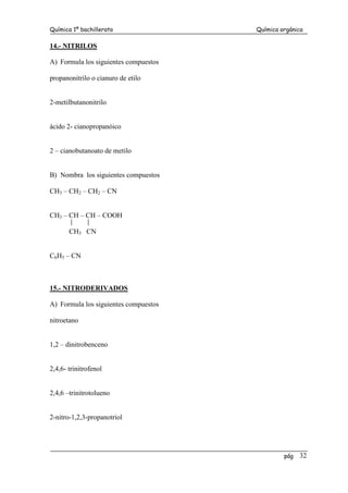 Química 1º bachillerato Química orgánica
pág 32
14.- NITRILOS
A) Formula los siguientes compuestos
propanonitrilo o cianuro de etilo
2-metilbutanonitrilo
ácido 2- cianopropanóico
2 – cianobutanoato de metilo
B) Nombra los siguientes compuestos
CH3 – CH2 – CH2 – CN
CH3 – CH – CH – COOH
CH3 CN
C6H5 – CN
15.- NITRODERIVADOS
A) Formula los siguientes compuestos
nitroetano
1,2 – dinitrobenceno
2,4,6- trinitrofenol
2,4,6 –trinitrotolueno
2-nitro-1,2,3-propanotriol
 