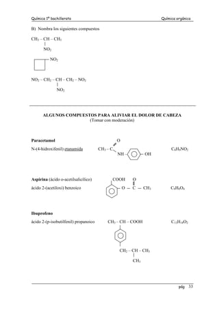 Química 1º bachillerato Química orgánica
pág 33
B) Nombra los siguientes compuestos
CH3 – CH – CH3
NO2
NO2
NO2 – CH2 – CH – CH2 – NO2
NO2
ALGUNOS COMPUESTOS PARA ALIVIAR EL DOLOR DE CABEZA
(Tomar con moderación)
Paracetamol O
N-(4-hidroxifenil) etanamida CH3 – C C8H9NO2
NH – OH
Aspirina (ácido o-acetilsalicílico) COOH O
ácido 2-(acetiloxi) benzoico O C CH3 C9H8O4
Ibuprofeno
ácido 2-(p-isobutilfenil) propanoico CH3 – CH – COOH C13H18O2
CH2 – CH – CH3
CH3
 