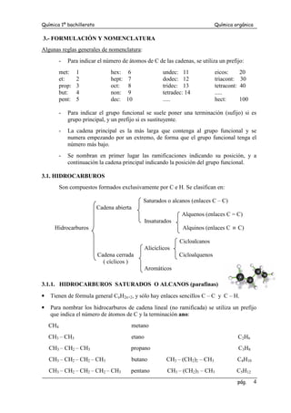 Química 1º bachillerato Química orgánica
pág. 4
3.- FORMULACIÓN Y NOMENCLATURA
Algunas reglas generales de nomenclatura:
- Para indicar el número de átomos de C de las cadenas, se utiliza un prefijo:
met: 1 hex: 6 undec: 11 eicos: 20
et: 2 hept: 7 dodec: 12 triacont: 30
prop: 3 oct: 8 tridec: 13 tetracont: 40
but: 4 non: 9 tetradec: 14 .....
pent: 5 dec: 10 ..... hect: 100
- Para indicar el grupo funcional se suele poner una terminación (sufijo) si es
grupo principal, y un prefijo si es sustituyente.
- La cadena principal es la más larga que contenga al grupo funcional y se
numera empezando por un extremo, de forma que el grupo funcional tenga el
número más bajo.
- Se nombran en primer lugar las ramificaciones indicando su posición, y a
continuación la cadena principal indicando la posición del grupo funcional.
3.1. HIDROCARBUROS
Son compuestos formados exclusivamente por C e H. Se clasifican en:
Saturados o alcanos (enlaces C – C)
Cadena abierta
Alquenos (enlaces C = C)
Insaturados
Hidrocarburos Alquinos (enlaces C ≡ C)
Cicloalcanos
Alicíclicos
Cadena cerrada Cicloalquenos
( cíclicos )
Aromáticos
3.1.1. HIDROCARBUROS SATURADOS O ALCANOS (parafinas)
• Tienen de fórmula general CnH2n+2, y sólo hay enlaces sencillos C – C y C – H.
• Para nombrar los hidrocarburos de cadena lineal (no ramificada) se utiliza un prefijo
que indica el número de átomos de C y la terminación ano:
CH4 metano
CH3 – CH3 etano C2H6
CH3 – CH2 – CH3 propano C3H8
CH3 – CH2 – CH2 – CH3 butano CH3 – (CH2)2 – CH3 C4H10
CH3 – CH2 – CH2 – CH2 – CH3 pentano CH3 – (CH2)3 – CH3 C5H12
 