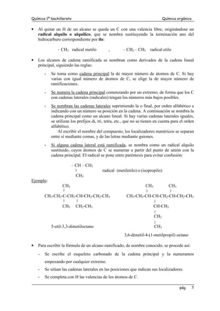 Química 1º bachillerato Química orgánica
pág. 5
• Al quitar un H de un alcano se queda un C con una valencia libre, originándose un
radical alquilo o alquílico, que se nombra sustituyendo la terminación ano del
hidrocarburo correspondiente por ilo:
– CH3 radical metilo , – CH2 – CH3 radical etilo
• Los alcanos de cadena ramificada se nombran como derivados de la cadena lineal
principal, siguiendo las reglas:
- Se toma como cadena principal la de mayor número de átomos de C. Si hay
varias con igual número de átomos de C, se elige la de mayor número de
ramificaciones.
- Se numera la cadena principal comenzando por un extremo, de forma que los C
con cadenas laterales (radicales) tengan los números más bajos posibles.
- Se nombran las cadenas laterales suprimiendo la o final, por orden alfabético e
indicando con un número su posición en la cadena. A continuación se nombra la
cadena principal como un alcano lineal. Si hay varias cadenas laterales iguales,
se utilizan los prefijos di, tri, tetra, etc., que no se tienen en cuenta para el orden
alfabético.
Al escribir el nombre del compuesto, los localizadores numéricos se separan
entre sí mediante comas, y de las letras mediante guiones.
- Si alguna cadena lateral está ramificada, se nombra como un radical alquilo
sustituido, cuyos átomos de C se numeran a partir del punto de unión con la
cadena principal. El radical se pone entre paréntesis para evitar confusión:
– CH – CH3
radical (metiletilo) o (isopropilo)
CH3
Ejemplo:
CH3 CH3 CH3
CH3-CH2-C-CH2-CH-CH2-CH2-CH3 CH3-CH2-CH-CH-CH2-CH-CH2-CH3
CH3 CH2-CH3 CH-CH3
CH2
5-etil-3,3-dimetiloctano CH3
3,6-dimetil-4-(1-metilpropil) octano
• Para escribir la fórmula de un alcano ramificado, de nombre conocido, se procede así:
- Se escribe el esqueleto carbonado de la cadena principal y la numeramos
empezando por cualquier extremo.
- Se sitúan las cadenas laterales en las posiciones que indican sus localizadores.
- Se completa con H las valencias de los átomos de C.
 