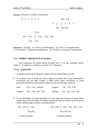 Química 1º bachillerato Química orgánica
pág. 6
Ejemplo: formula el 3,3-dietil-2-metilhexano
C – C – C – C – C – C CH2 – CH3
C – C – C – C – C – C
CH3 CH2-CH3
C2H5
CH3 – CH – C – CH2 – CH2 – CH3
CH3 C2H5
Ejercicio 1. Formula: a) 4-etil-3,3-dimetilheptano, b) 3-etil-2,3,4-trimetilpentano
c) 4-(metiletil)- 2,3-dimetil-4-propilheptano, d) 3,5-dietil-3,4,6-trimetil-5-propiloctano.
3.1.2. HIDROCARBUROS INSATURADOS
Son compuestos de cadena abierta formados por C e H, que contienen enlaces
dobles C = C (alquenos u olefinas) y/o triples C ≡C (alquinos).
3.1.2.1. ALQUENOS
La fórmula general de los alquenos simples (un solo doble enlace) es CnH2n .
• Se nombran como el alcano del mismo número de átomos de C, pero cambiando la
terminación ano por eno. Cuando el doble enlace puede presentarse en varias
posiciones distintas hay que indicar su posición con un localizador numérico.
eteno CH2 = CH2 (etileno) propeno CH3 – CH = CH2
1-buteno CH3 – CH2 – CH = CH2 2-buteno CH3 – CH = CH – CH3
• Si está ramificado, la cadena principal es la más larga que contenga al enlace doble,
aunque haya otras más largas. Se numera comenzando por el extremo de forma que el
enlace múltiple tenga el número más bajo posible:
CH3 – CH = C – CH3 CH3 – CH = C – CH2 – CH2 – CH2 – CH3
CH2-CH3 CH2-CH2-CH3
3-metil-2-penteno 3- propil-2-hepteno
 