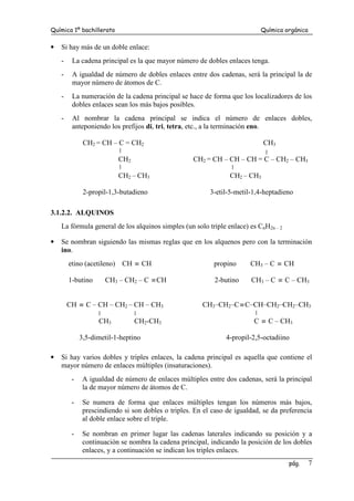 Química 1º bachillerato Química orgánica
pág. 7
• Si hay más de un doble enlace:
- La cadena principal es la que mayor número de dobles enlaces tenga.
- A igualdad de número de dobles enlaces entre dos cadenas, será la principal la de
mayor número de átomos de C.
- La numeración de la cadena principal se hace de forma que los localizadores de los
dobles enlaces sean los más bajos posibles.
- Al nombrar la cadena principal se indica el número de enlaces dobles,
anteponiendo los prefijos di, tri, tetra, etc., a la terminación eno.
CH2 = CH – C = CH2 CH3
CH2 CH2 = CH – CH – CH = C – CH2 – CH3
CH2 – CH3 CH2 – CH3
2-propil-1,3-butadieno 3-etil-5-metil-1,4-heptadieno
3.1.2.2. ALQUINOS
La fórmula general de los alquinos simples (un solo triple enlace) es CnH2n – 2
• Se nombran siguiendo las mismas reglas que en los alquenos pero con la terminación
ino.
etino (acetileno) CH ≡ CH propino CH3 – C ≡ CH
1-butino CH3 – CH2 – C ≡CH 2-butino CH3 – C ≡ C – CH3
CH ≡ C – CH – CH2 – CH – CH3 CH3–CH2–C≡C–CH–CH2–CH2–CH3
CH3 CH2-CH3 C ≡ C – CH3
3,5-dimetil-1-heptino 4-propil-2,5-octadiino
• Si hay varios dobles y triples enlaces, la cadena principal es aquella que contiene el
mayor número de enlaces múltiples (insaturaciones).
- A igualdad de número de enlaces múltiples entre dos cadenas, será la principal
la de mayor número de átomos de C.
- Se numera de forma que enlaces múltiples tengan los números más bajos,
prescindiendo si son dobles o triples. En el caso de igualdad, se da preferencia
al doble enlace sobre el triple.
- Se nombran en primer lugar las cadenas laterales indicando su posición y a
continuación se nombra la cadena principal, indicando la posición de los dobles
enlaces, y a continuación se indican los triples enlaces.
 