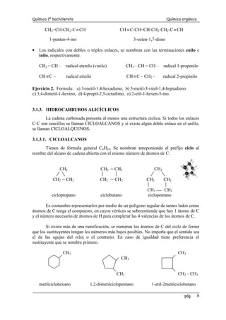 Química 1º bachillerato Química orgánica
pág. 8
CH2=CH-CH2-C≡CH CH≡C-CH=CH-CH2-CH2-C≡CH
1-penten-4-ino 3-octen-1,7-diino
• Los radicales con dobles o triples enlaces, se nombran con las terminaciones enilo e
inilo, respectivamente.
CH2 = CH – radical etenilo (vinilo) CH3 – CH = CH – radical 1-propenilo
CH≡C – radical etinilo CH≡C – CH2 – radical 2-propinilo
Ejercicio 2. Formula: a) 3-metil-1,4-hexadieno, b) 5-metil-3-vinil-1,4-heptadieno
c) 3,4-dimetil-1-hexino, d) 4-propil-2,5-octadiino, e) 2-etil-1-hexen-5-ino.
3.1.3. HIDROCARBUROS ALICÍCLICOS
La cadena carbonada presenta al menos una estructura cíclica. Si todos los enlaces
C-C son sencillos se llaman CICLOALCANOS y si existe algún doble enlace en el anillo,
se llaman CICLOALQUENOS.
3.1.3.1. CICLOALCANOS
Tienen de fórmula general CnH2n. Se nombran anteponiendo el prefijo ciclo al
nombre del alcano de cadena abierta con el mismo número de átomos de C.
CH2 CH2 CH2 CH2
CH2 CH2 CH2 CH2 CH2 CH2
CH2 CH2
ciclopropano ciclobutano ciclopentano
Es costumbre representarlos por medio de un polígono regular de tantos lados como
átomos de C tenga el compuesto, en cuyos vértices se sobreentiende que hay 1 átomo de C
y el número necesario de átomos de H para completar las 4 valencias de los átomos de C.
Si existe más de una ramificación, se numeran los átomos de C del ciclo de forma
que los sustituyentes tengan los números más bajos posibles. No importa que el sentido sea
el de las agujas del reloj o el contrario. En caso de igualdad tiene preferencia el
sustituyente que se nombre primero.
CH3 CH3
CH3
CH3 CH2 – CH3
metilciclohexano 1,2-dimetilciclopentano 1-etil-2metilciclobutano
 