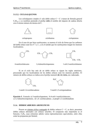 Química 1º bachillerato Química orgánica
pág. 9
3.1.3.2. CICLOALQUENOS
Los cicloalquenos simples (1 solo doble enlace C = C ) tienen de fórmula general
CnH2n-2 y se nombran poniendo el prefijo ciclo al nombre del alqueno de cadena abierta
con el mismo número de átomos de C.
ciclopropeno ciclobuteno ciclopenteno
En el caso de que haya sustituyentes, se numera el ciclo de forma que los carbonos
del doble enlace sean los nº 1 y 2 , y en el sentido que los sustituyentes tengan los menores
localizadores.
CH3 CH3
CH3 CH3
CH2 – CH3
4-metilciclohexeno 1,4-dimetilciclopenteno 1-etil-2-metilciclobuteno
Si en el ciclo hay más de un doble enlace se siguen las reglas anteriores,
procurando que los localizadores de los dobles enlaces sean los menores posibles. El
número de dobles enlaces se indica con el prefijo numeral (di, tri, tetra, etc.) adecuado.
H3C
CH3
1-metil-1,4-ciclohexadieno 5-metil-1,3-ciclopentadieno
Ejercicio 3. Formula: a) 3-metilciclopenteno, b) 4-etil-1-metilciclohexeno ,
c) 3,3-dimetilciclopenteno, d) 1,4- ciclohexadieno , e) propil-1,3-ciclobutadieno
3.1.4. HIDROCARBUROS AROMÁTICOS
Poseen un sistema cíclico conjugado de dobles enlaces C = C, es decir, presentan
dobles enlaces alternados con enlaces sencillos. El compuesto más importante es el
benceno, C6H6, cuya estructura admite varias representaciones equivalentes, entre ellas
están las propuestas por Kekulé:
 