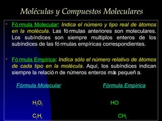 Moléculas y Compuestos Moleculares
>

Fó rmula Molecular: Indica el número y tipo real de átomos
en la molécula. Las fó rmulas anteriores son moleculares.
Los subíndices son siempre multiplos enteros de los
subíndices de las fó rmulas empíricas correspondientes.

>

Fó rmula Empírica: Indica sólo el número relativo de átomos
de cada tipo en la molécula. Aquí, los subíndices indican
siempre la relació n de nú
meros enteros má pequeñ a.
s
Fórmula Molecular
H2O2
C2H4

Fórmula Empírica
HO
CH2

 