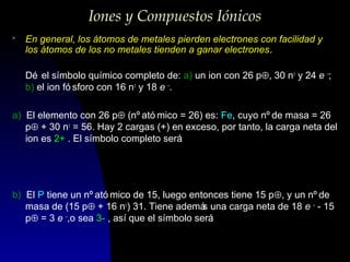 Iones y Compuestos Iónicos
>

En general, los átomos de metales pierden electrones con facilidad y
los átomos de los no metales tienden a ganar electrones.
Dé el símbolo químico completo de: a) un ion con 26 p⊕, 30 n± y 24 e –;
b) el ion fó sforo con 16 n± y 18 e –.

a) El elemento con 26 p⊕ (nº ató mico = 26) es: Fe, cuyo nº de masa = 26
p⊕ + 30 n± = 56. Hay 2 cargas (+) en exceso, por tanto, la carga neta del
ion es 2+ . El símbolo completo será
:

56
2+
26 Fe
b) El P tiene un nº ató mico de 15, luego entonces tiene 15 p⊕, y un nº de
masa de (15 p⊕ + 16 n±) 31. Tiene ademá una carga neta de 18 e – - 15
s
p⊕ = 3 e –,o sea 3- , así que el símbolo será
:

31 3−
15 P

 